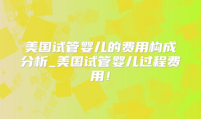 美国试管婴儿的费用构成分析_美国试管婴儿过程费用!