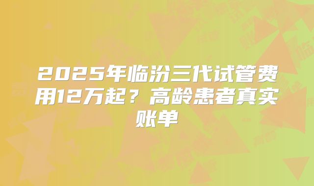 2025年临汾三代试管费用12万起？高龄患者真实账单