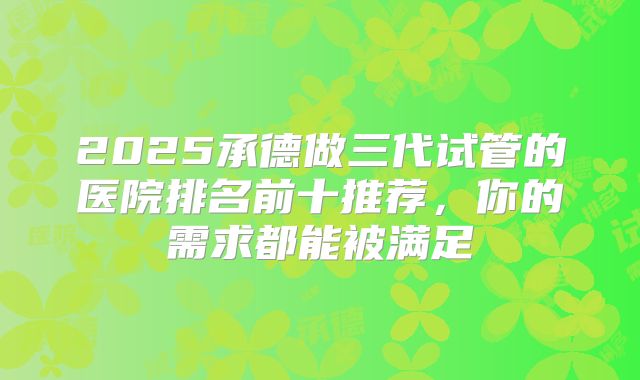 2025承德做三代试管的医院排名前十推荐，你的需求都能被满足