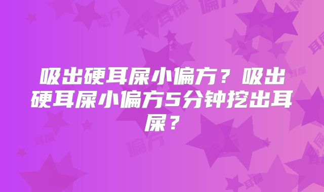 吸出硬耳屎小偏方？吸出硬耳屎小偏方5分钟挖出耳屎？