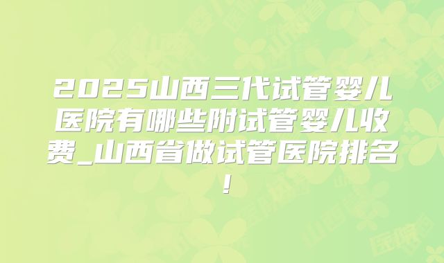 2025山西三代试管婴儿医院有哪些附试管婴儿收费_山西省做试管医院排名！