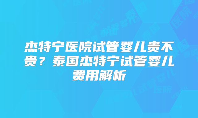 杰特宁医院试管婴儿贵不贵？泰国杰特宁试管婴儿费用解析