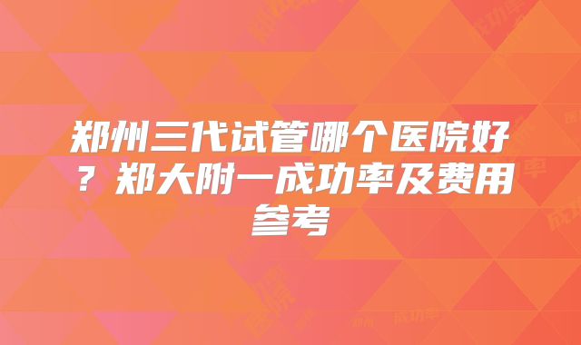 郑州三代试管哪个医院好？郑大附一成功率及费用参考