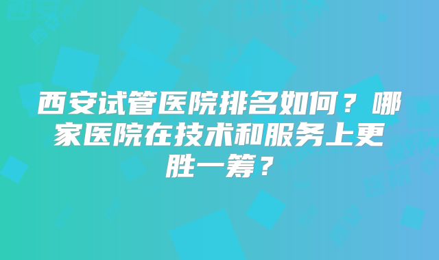 西安试管医院排名如何?哪家医院在技术和服务上更胜一筹?