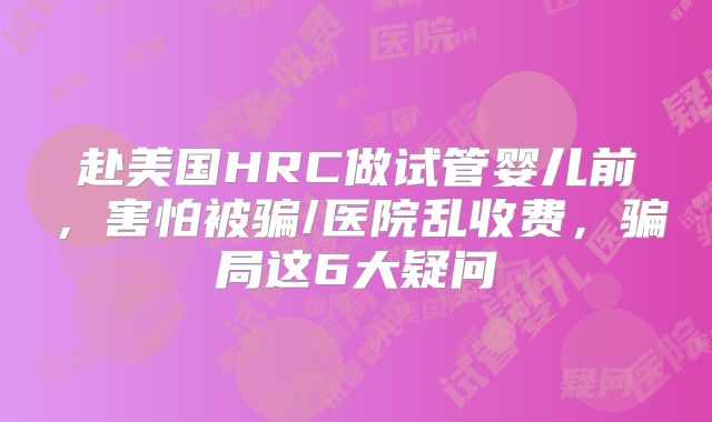 赴美国HRC做试管婴儿前，害怕被骗/医院乱收费，骗局这6大疑问