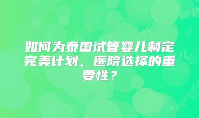 如何为泰国试管婴儿制定完美计划,医院选择的重要性?