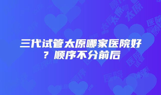 三代试管太原哪家医院好?顺序不分前后
