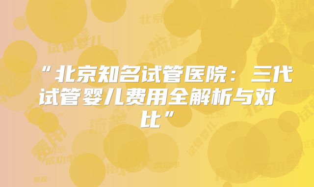 “北京知名试管医院:三代试管婴儿费用全解析与对比”