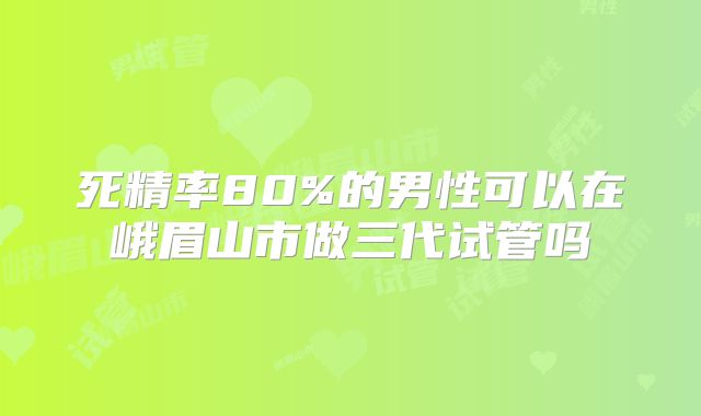 死精率80%的男性可以在峨眉山市做三代试管吗