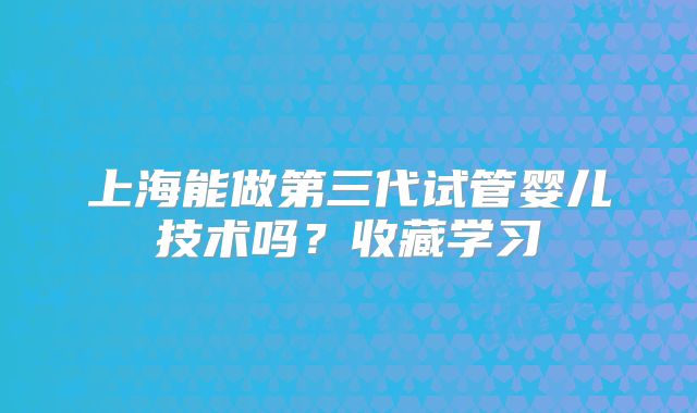 上海能做第三代试管婴儿技术吗？收藏学习