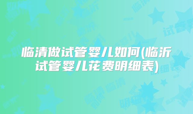 临清做试管婴儿如何(临沂试管婴儿花费明细表)