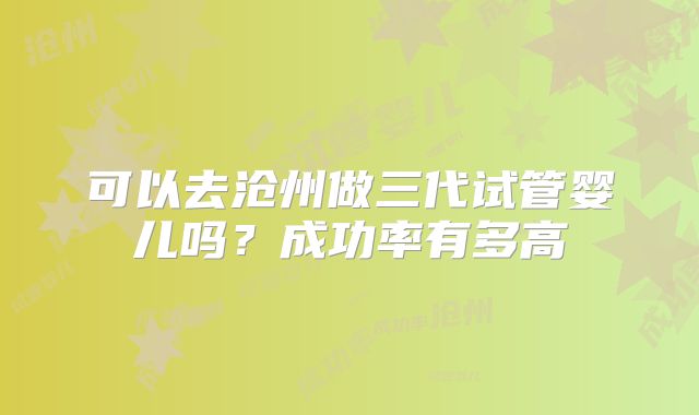 可以去沧州做三代试管婴儿吗？成功率有多高