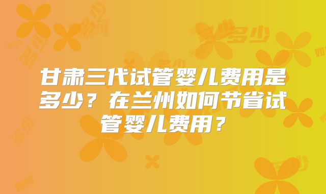甘肃三代试管婴儿费用是多少？在兰州如何节省试管婴儿费用？