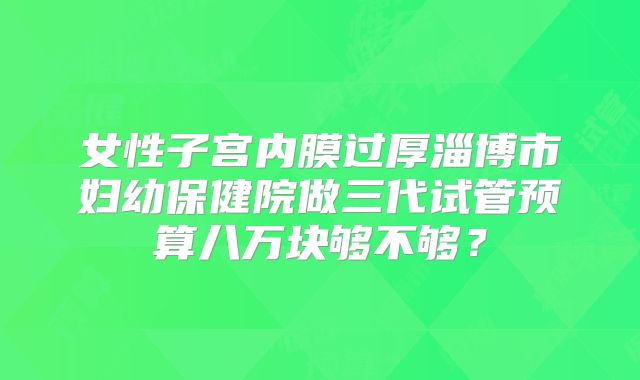 女性子宫内膜过厚淄博市妇幼保健院做三代试管预算八万块够不够?