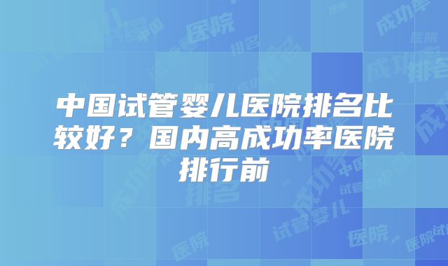 中国试管婴儿医院排名比较好？国内高成功率医院排行前