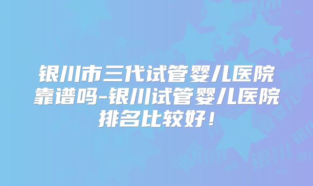 银川市三代试管婴儿医院靠谱吗-银川试管婴儿医院排名比较好！