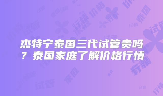 杰特宁泰国三代试管贵吗？泰国家庭了解价格行情