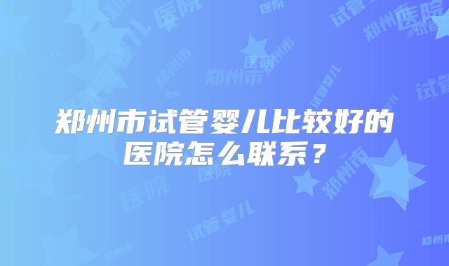 郑州市试管婴儿比较好的医院怎么联系？