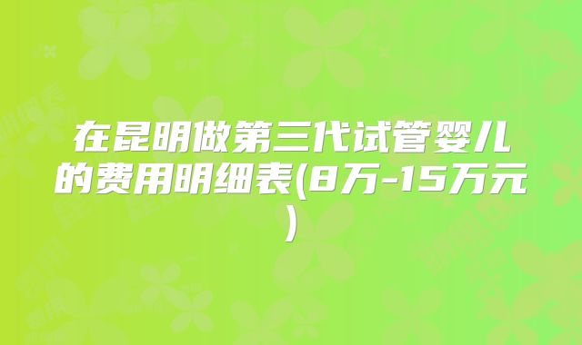 在昆明做第三代试管婴儿的费用明细表(8万-15万元)