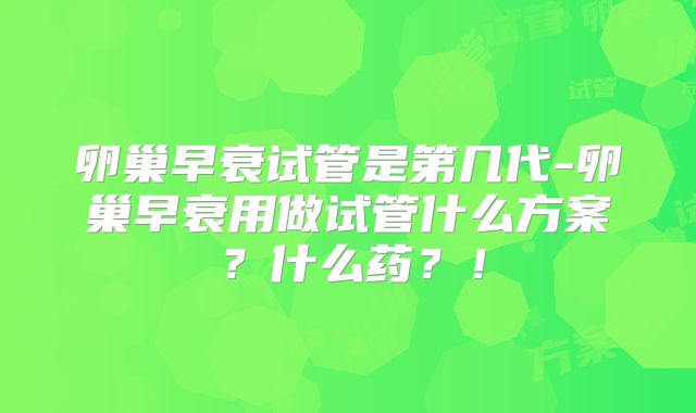 卵巢早衰试管是第几代-卵巢早衰用做试管什么方案?什么药?!