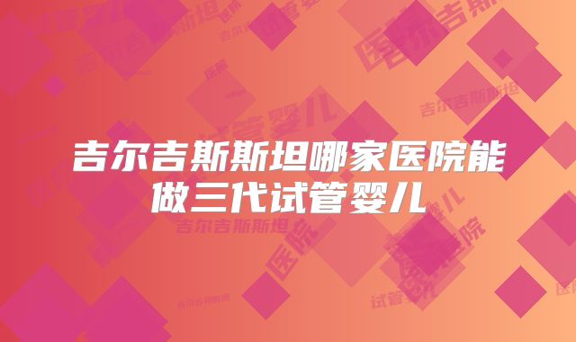 吉尔吉斯斯坦哪家医院能做三代试管婴儿