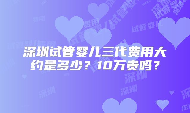 深圳试管婴儿三代费用大约是多少?10万贵吗?