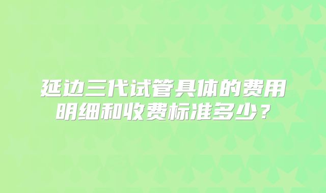 延边三代试管具体的费用明细和收费标准多少？