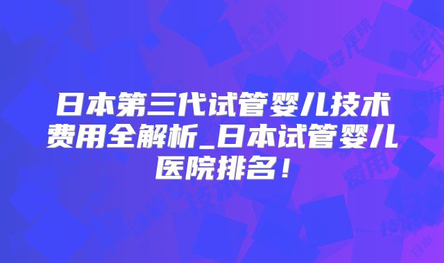 日本第三代试管婴儿技术费用全解析_日本试管婴儿医院排名！