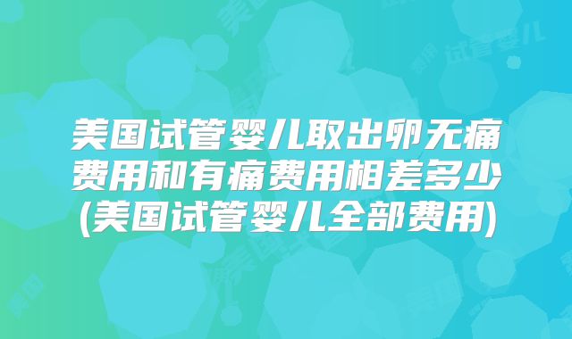 美国试管婴儿取出卵无痛费用和有痛费用相差多少(美国试管婴儿全部费用)