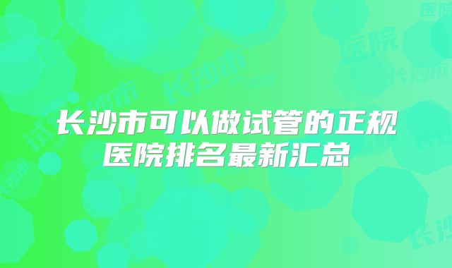 长沙市可以做试管的正规医院排名最新汇总