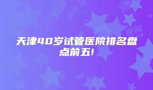 天津40岁试管医院排名盘点前五!