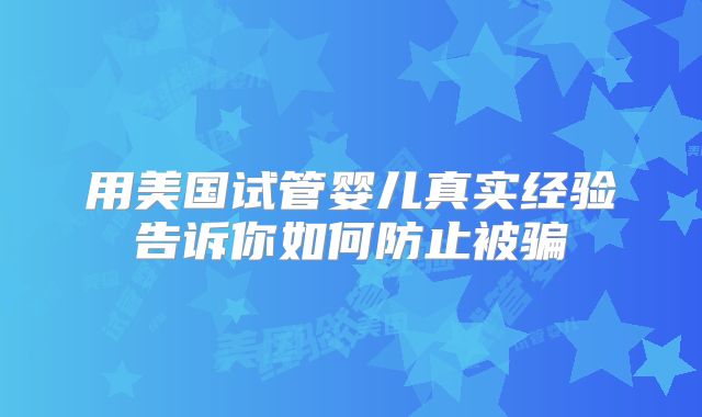 用美国试管婴儿真实经验告诉你如何防止被骗