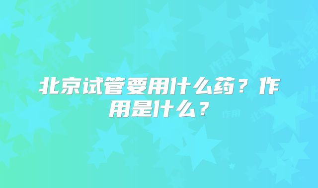北京试管要用什么药？作用是什么？