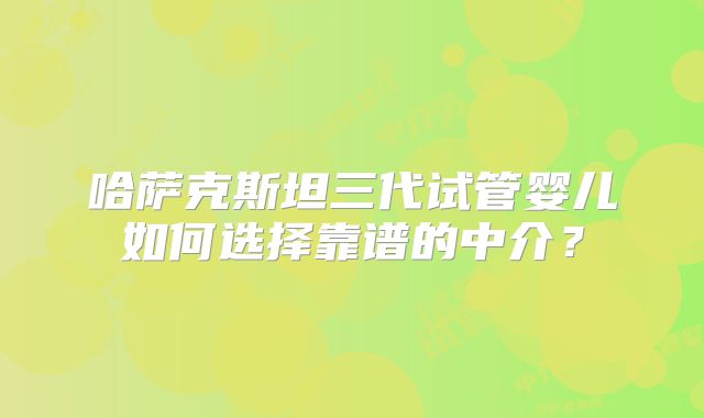 哈萨克斯坦三代试管婴儿如何选择靠谱的中介？