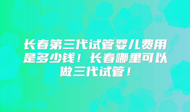 长春第三代试管婴儿费用是多少钱!长春哪里可以做三代试管!