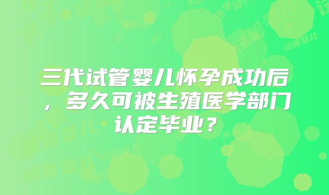 三代试管婴儿怀孕成功后，多久可被生殖医学部门认定毕业？
