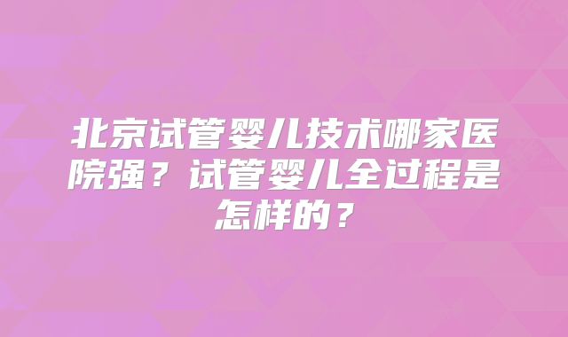 北京试管婴儿技术哪家医院强？试管婴儿全过程是怎样的？