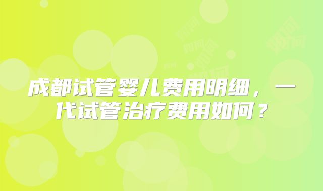成都试管婴儿费用明细，一代试管治疗费用如何？