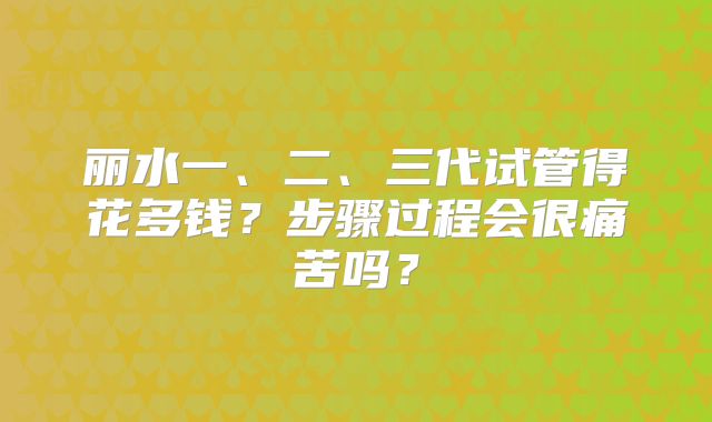 丽水一、二、三代试管得花多钱?步骤过程会很痛苦吗?