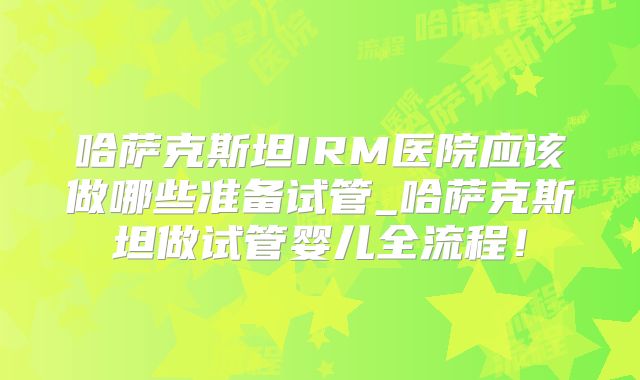 哈萨克斯坦IRM医院应该做哪些准备试管_哈萨克斯坦做试管婴儿全流程！