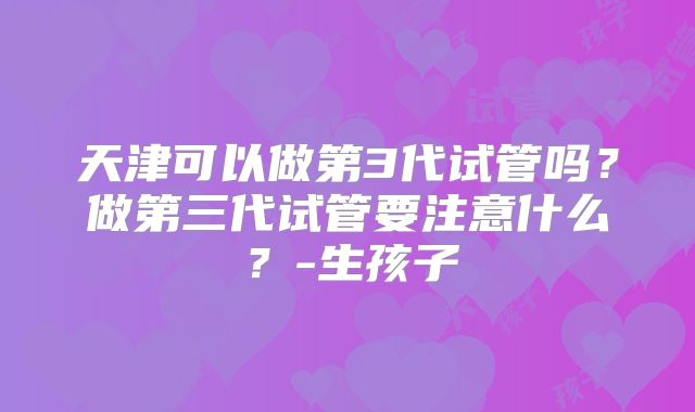 天津可以做第3代试管吗？做第三代试管要注意什么？-生孩子