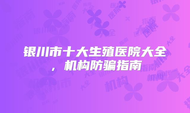 银川市十大生殖医院大全，机构防骗指南
