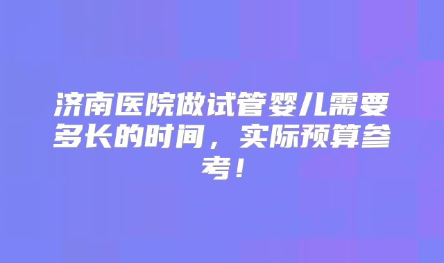 济南医院做试管婴儿需要多长的时间，实际预算参考！