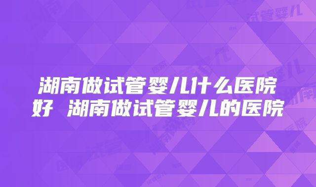 湖南做试管婴儿什么医院好 湖南做试管婴儿的医院