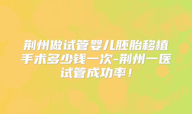 荆州做试管婴儿胚胎移植手术多少钱一次-荆州一医试管成功率！