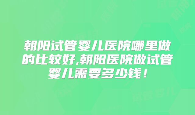 朝阳试管婴儿医院哪里做的比较好,朝阳医院做试管婴儿需要多少钱！