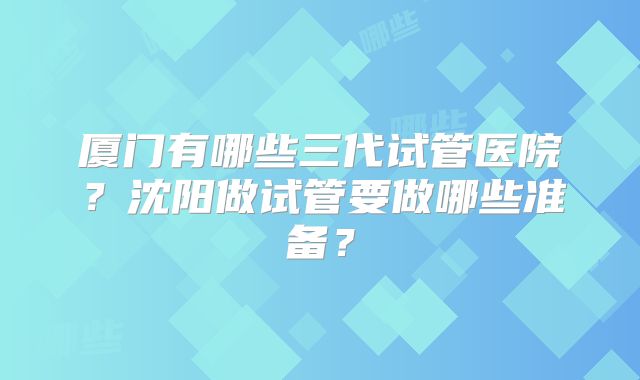 厦门有哪些三代试管医院?沈阳做试管要做哪些准备?