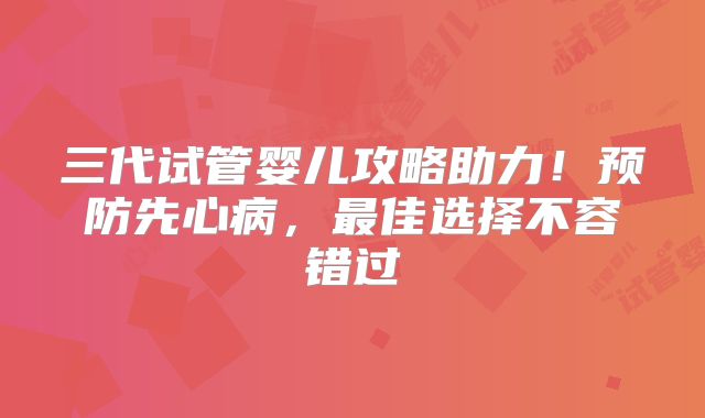 三代试管婴儿攻略助力！预防先心病，最佳选择不容错过