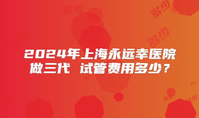 2024年上海永远幸医院做三代 试管费用多少？