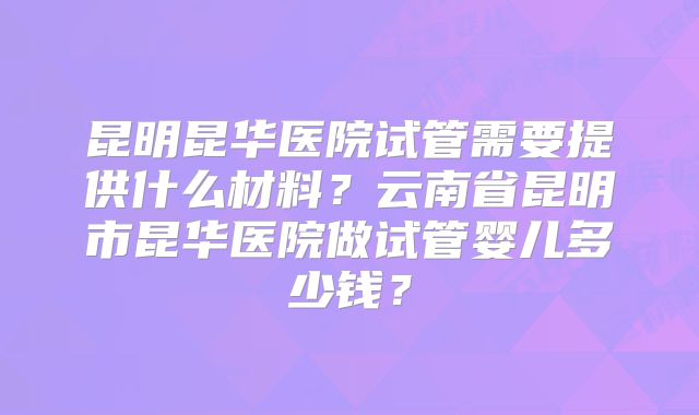昆明昆华医院试管需要提供什么材料？云南省昆明市昆华医院做试管婴儿多少钱？